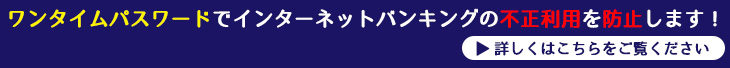 ワンタイムパスワードでインターネットバンキングの不正利用を防止します！詳しくはこちらをご覧ください