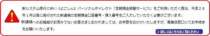 新システム移行に伴い、個人インターネットバンキング「定期預金振替サービス」のお取扱いにおいて、平成28年1月4日以降、定期預金通帳・総合口座通帳は新たな定期預金（預入・払戻）をお申込の際に新通帳へのお繰越が必要となります。そのため、平成28年1月4日以降を指定日とした預入・払戻に係る予約申込は受付できませんのでご注意ください。