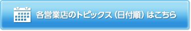 各営業店のトピックス（日付順）はこちらをご参照ください。